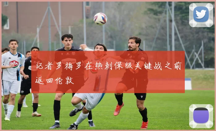 记者罗梅罗在热刺保级关键战之前返回伦敦
