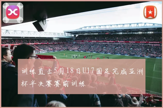 训练直击5月18日U17国足完成亚洲杯半决赛赛前训练