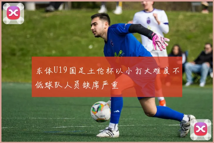 东体U19国足土伦杯以小打大难度不低球队人员缺席严重